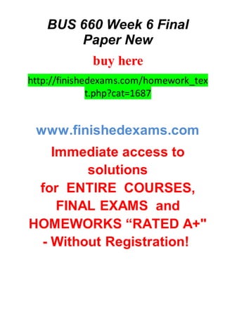 BUS 660 Week 6 Final
Paper New
buy here
http://finishedexams.com/homework_tex
t.php?cat=1687
www.finishedexams.com
Immediate access to
solutions
for ENTIRE COURSES,
FINAL EXAMS and
HOMEWORKS “RATED A+"
- Without Registration!
 