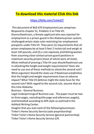 To download this material Click this link 
https://bitly.com/1oIw2jT 
This document of BUS 670 Employment Law comprises: 
Respond to chapter 51, Problem 3 on Title VII: 
Dianne Rawlinson, a female applicant who was rejected for 
employment as a prison guard in the Alabama prison system, 
challenged certain state rules restricting her employment 
prospects under Title VII. They were (1) requirements that all 
prison employees be at least 5 feet 2 inches tall and weigh at 
least 120 pounds, and (2) a rule expressly prohibiting women 
from assuming close-contact prison guard positions in 
maximum-security prisons (most of which were all male). 
What method of proving a Title VII case should Rawlinson use 
in attacking the height and weight requirements? Does she 
need to use one of these methods to attack the second rule? 
What argument should the state use if Rawlinson establishes 
that the height and weight requirements have an adverse 
impact? What Title VII defense might the state have for the 
second rule? With regard to the second rule, assume that at 
this time Alabama 
Business - General Business 
Legal Underpinnings of Business Law . The paper must be two 
to three pages, excluding title page and references page(s), 
and formatted according to APA style as outlined in the 
Ashford Writing Center. 
Imagine that you own each of the following businesses: 
Tinker’s Home Security Service (sole proprietorship) 
Tinker Tailor’s Home Security Service (general partnership) 
Tinker Tailor’s Home Security Service (LP) 
 