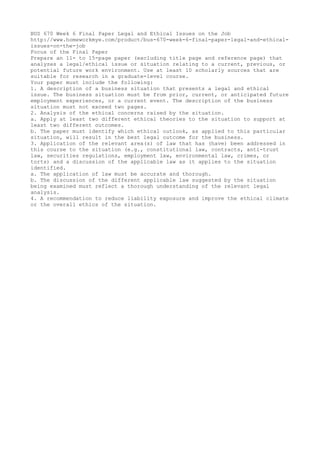 BUS 670 Week 6 Final Paper Legal and Ethical Issues on the Job
http://www.homeworkmye.com/product/bus-670-week-6-final-paper-legal-and-ethical-
issues-on-the-job
Focus of the Final Paper
Prepare an 11- to 15-page paper (excluding title page and reference page) that
analyzes a legal/ethical issue or situation relating to a current, previous, or
potential future work environment. Use at least 10 scholarly sources that are
suitable for research in a graduate-level course.
Your paper must include the following:
1. A description of a business situation that presents a legal and ethical
issue. The business situation must be from prior, current, or anticipated future
employment experiences, or a current event. The description of the business
situation must not exceed two pages.
2. Analysis of the ethical concerns raised by the situation.
a. Apply at least two different ethical theories to the situation to support at
least two different outcomes.
b. The paper must identify which ethical outlook, as applied to this particular
situation, will result in the best legal outcome for the business.
3. Application of the relevant area(s) of law that has (have) been addressed in
this course to the situation (e.g., constitutional law, contracts, anti-trust
law, securities regulations, employment law, environmental law, crimes, or
torts) and a discussion of the applicable law as it applies to the situation
identified.
a. The application of law must be accurate and thorough.
b. The discussion of the different applicable law suggested by the situation
being examined must reflect a thorough understanding of the relevant legal
analysis.
4. A recommendation to reduce liability exposure and improve the ethical climate
or the overall ethics of the situation.
 