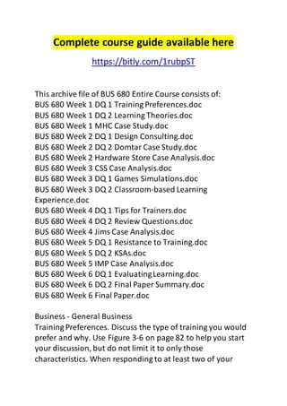 Complete course guide available here 
https://bitly.com/1rubpST 
This archive file of BUS 680 Entire Course consists of: 
BUS 680 Week 1 DQ 1 Training Preferences.doc 
BUS 680 Week 1 DQ 2 Learning Theories.doc 
BUS 680 Week 1 MHC Case Study.doc 
BUS 680 Week 2 DQ 1 Design Consulting.doc 
BUS 680 Week 2 DQ 2 Domtar Case Study.doc 
BUS 680 Week 2 Hardware Store Case Analysis.doc 
BUS 680 Week 3 CSS Case Analysis.doc 
BUS 680 Week 3 DQ 1 Games Simulations.doc 
BUS 680 Week 3 DQ 2 Classroom-based Learning 
Experience.doc 
BUS 680 Week 4 DQ 1 Tips for Trainers.doc 
BUS 680 Week 4 DQ 2 Review Questions.doc 
BUS 680 Week 4 Jims Case Analysis.doc 
BUS 680 Week 5 DQ 1 Resistance to Training.doc 
BUS 680 Week 5 DQ 2 KSAs.doc 
BUS 680 Week 5 IMP Case Analysis.doc 
BUS 680 Week 6 DQ 1 Evaluating Learning.doc 
BUS 680 Week 6 DQ 2 Final Paper Summary.doc 
BUS 680 Week 6 Final Paper.doc 
Business - General Business 
Training Preferences. Discuss the type of training you would 
prefer and why. Use Figure 3-6 on page 82 to help you start 
your discussion, but do not limit it to only those 
characteristics. When responding to at least two of your 
 