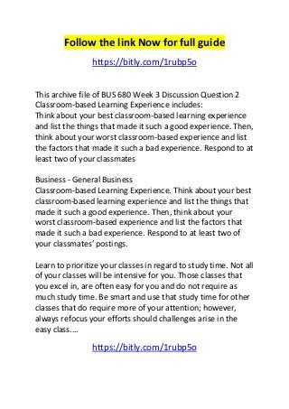 Follow the link Now for full guide 
https://bitly.com/1rubp5o 
This archive file of BUS 680 Week 3 Discussion Question 2 
Classroom-based Learning Experience includes: 
Think about your best classroom-based learning experience 
and list the things that made it such a good experience. Then, 
think about your worst classroom-based experience and list 
the factors that made it such a bad experience. Respond to at 
least two of your classmates 
Business - General Business 
Classroom-based Learning Experience. Think about your best 
classroom-based learning experience and list the things that 
made it such a good experience. Then, think about your 
worst classroom-based experience and list the factors that 
made it such a bad experience. Respond to at least two of 
your classmates’ postings. 
Learn to prioritize your classes in regard to study time. Not all 
of your classes will be intensive for you. Those classes that 
you excel in, are often easy for you and do not require as 
much study time. Be smart and use that study time for other 
classes that do require more of your attention; however, 
always refocus your efforts should challenges arise in the 
easy class.... 
https://bitly.com/1rubp5o 
