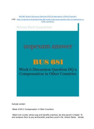 BUS 681 Week 6 Discussion Question DQ 2 Compensation in Other Countries
Link : http://uopexam.com/product/bus-681-week-6-discussion-question-dq-2-compensation-in-
other-countries/
Sample content
Week 6 DQ 2 Compensation in Other Countries
Select one country whose pay and benefits practices are discussed in chapter 15
and compare them to pay and benefits practices used in the United States. Include
 