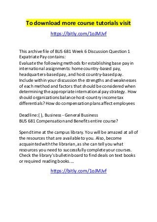To download more course tutorials visit 
https://bitly.com/1oJMJvf 
This archive file of BUS 681 Week 6 Discussion Question 1 
Expatriate Pay contains: 
Evaluate the following methods for establishing base pay in 
international assignments: home country-based pay, 
headquarters-based pay, and host country-based pay. 
Include within your discussion the strengths and weaknesses 
of each method and factors that should be considered when 
determining the appropriate international pay strategy. How 
should organizations balance host-country income tax 
differentials? How do compensation plans affect employees 
Deadline: ( ), Business - General Business 
BUS 681 Compensation and Benefits entire course? 
Spend time at the campus library. You will be amazed at all of 
the resources that are available to you. Also, become 
acquainted with the librarian, as she can tell you what 
resources you need to successfully complete your courses. 
Check the library's bulletin board to find deals on text books 
or required reading books.... 
https://bitly.com/1oJMJvf 
