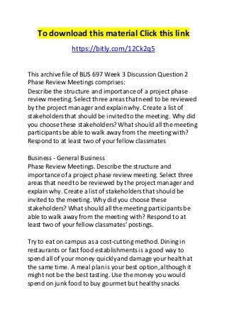 To download this material Click this link 
https://bitly.com/12Ck2q5 
This archive file of BUS 697 Week 3 Discussion Question 2 
Phase Review Meetings comprises: 
Describe the structure and importance of a project phase 
review meeting. Select three areas that need to be reviewed 
by the project manager and explain why. Create a list of 
stakeholders that should be invited to the meeting. Why did 
you choose these stakeholders? What should all the meeting 
participants be able to walk away from the meeting with? 
Respond to at least two of your fellow classmates 
Business - General Business 
Phase Review Meetings. Describe the structure and 
importance of a project phase review meeting. Select three 
areas that need to be reviewed by the project manager and 
explain why. Create a list of stakeholders that should be 
invited to the meeting. Why did you choose these 
stakeholders? What should all the meeting participants be 
able to walk away from the meeting with? Respond to at 
least two of your fellow classmates’ postings. 
Try to eat on campus as a cost-cutting method. Dining in 
restaurants or fast food establishments is a good way to 
spend all of your money quickly and damage your health at 
the same time. A meal plan is your best option, although it 
might not be the best tasting. Use the money you would 
spend on junk food to buy gourmet but healthy snacks 
 