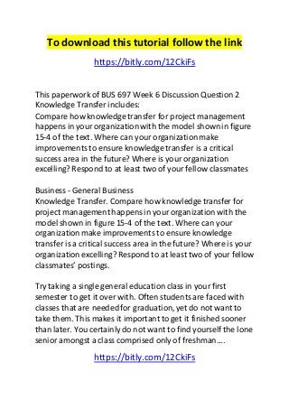 To download this tutorial follow the link 
https://bitly.com/12CkiFs 
This paperwork of BUS 697 Week 6 Discussion Question 2 
Knowledge Transfer includes: 
Compare how knowledge transfer for project management 
happens in your organization with the model shown in figure 
15-4 of the text. Where can your organization make 
improvements to ensure knowledge transfer is a critical 
success area in the future? Where is your organization 
excelling? Respond to at least two of your fellow classmates 
Business - General Business 
Knowledge Transfer. Compare how knowledge transfer for 
project management happens in your organization with the 
model shown in figure 15-4 of the text. Where can your 
organization make improvements to ensure knowledge 
transfer is a critical success area in the future? Where is your 
organization excelling? Respond to at least two of your fellow 
classmates’ postings. 
Try taking a single general education class in your first 
semester to get it over with. Often students are faced with 
classes that are needed for graduation, yet do not want to 
take them. This makes it important to get it finished sooner 
than later. You certainly do not want to find yourself the lone 
senior amongst a class comprised only of freshman.... 
https://bitly.com/12CkiFs 
