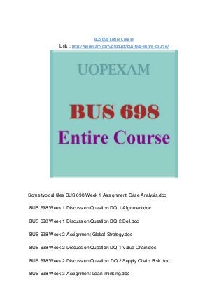 BUS 698 Entire Course
Link : http://uopexam.com/product/bus-698-entire-course/
Some typical files BUS 698 Week 1 Assignment Case Analysis.doc
BUS 698 Week 1 Discussion Question DQ 1 Alignment.doc
BUS 698 Week 1 Discussion Question DQ 2 Dell.doc
BUS 698 Week 2 Assignment Global Strategy.doc
BUS 698 Week 2 Discussion Question DQ 1 Value Chain.doc
BUS 698 Week 2 Discussion Question DQ 2 Supply Chain Risk.doc
BUS 698 Week 3 Assignment Lean Thinking.doc
 