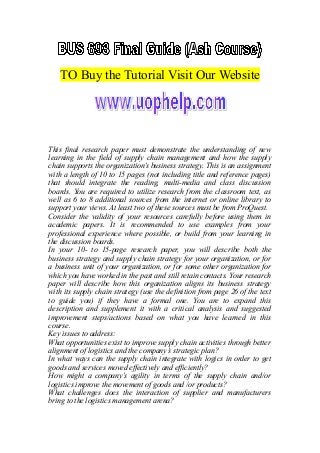 TO Buy the Tutorial Visit Our Website
This final research paper must demonstrate the understanding of new
learning in the field of supply chain management and how the supply
chain supports the organization’s business strategy. This is an assignment
with a length of 10 to 15 pages (not including title and reference pages)
that should integrate the reading, multi-media and class discussion
boards. You are required to utilize research from the classroom text, as
well as 6 to 8 additional sources from the internet or online library to
support your views. At least two of these sources must be from ProQuest.
Consider the validity of your resources carefully before using them in
academic papers. It is recommended to use examples from your
professional experience where possible, or build from your learning in
the discussion boards.
In your 10- to 15-page research paper, you will describe both the
business strategy and supply chain strategy for your organization, or for
a business unit of your organization, or for some other organization for
which you have worked in the past and still retain contacts. Your research
paper will describe how this organization aligns its business strategy
with its supply chain strategy (use the definition from page 26 of the text
to guide you) if they have a formal one. You are to expand this
description and supplement it with a critical analysis and suggested
improvement steps/actions based on what you have learned in this
course.
Key issues to address:
What opportunities exist to improve supply chain activities through better
alignment of logistics and the company’s strategic plan?
In what ways can the supply chain integrate with logics in order to get
goods and services moved effectively and efficiently?
How might a company’s agility in terms of the supply chain and/or
logistics improve the movement of goods and /or products?
What challenges does the interaction of supplier and manufacturers
bring to the logistics management arena?
 