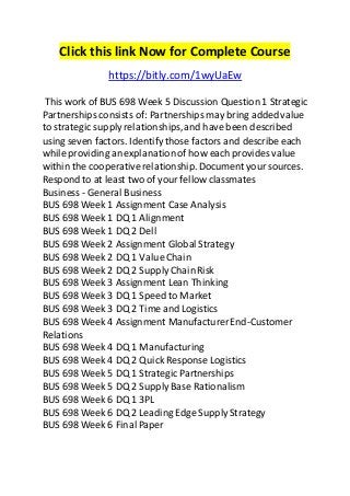 Click this link Now for Complete Course 
https://bitly.com/1wyUaEw 
This work of BUS 698 Week 5 Discussion Question 1 Strategic 
Partnerships consists of: Partnerships may bring added value 
to strategic supply relationships, and have been described 
using seven factors. Identify those factors and describe each 
while providing an explanation of how each provides value 
within the cooperative relationship. Document your sources. 
Respond to at least two of your fellow classmates 
Business - General Business 
BUS 698 Week 1 Assignment Case Analysis 
BUS 698 Week 1 DQ 1 Alignment 
BUS 698 Week 1 DQ 2 Dell 
BUS 698 Week 2 Assignment Global Strategy 
BUS 698 Week 2 DQ 1 Value Chain 
BUS 698 Week 2 DQ 2 Supply Chain Risk 
BUS 698 Week 3 Assignment Lean Thinking 
BUS 698 Week 3 DQ 1 Speed to Market 
BUS 698 Week 3 DQ 2 Time and Logistics 
BUS 698 Week 4 Assignment Manufacturer End-Customer 
Relations 
BUS 698 Week 4 DQ 1 Manufacturing 
BUS 698 Week 4 DQ 2 Quick Response Logistics 
BUS 698 Week 5 DQ 1 Strategic Partnerships 
BUS 698 Week 5 DQ 2 Supply Base Rationalism 
BUS 698 Week 6 DQ 1 3PL 
BUS 698 Week 6 DQ 2 Leading Edge Supply Strategy 
BUS 698 Week 6 Final Paper 
 