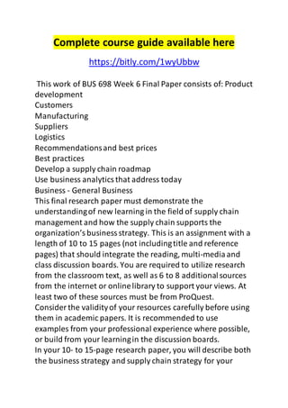 Complete course guide available here 
https://bitly.com/1wyUbbw 
This work of BUS 698 Week 6 Final Paper consists of: Product 
development 
Customers 
Manufacturing 
Suppliers 
Logistics 
Recommendations and best prices 
Best practices 
Develop a supply chain roadmap 
Use business analytics that address today 
Business - General Business 
This final research paper must demonstrate the 
understanding of new learning in the field of supply chain 
management and how the supply chain supports the 
organization’s business strategy. This is an assignment with a 
length of 10 to 15 pages (not including title and reference 
pages) that should integrate the reading, multi-media and 
class discussion boards. You are required to utilize research 
from the classroom text, as well as 6 to 8 additional sources 
from the internet or online library to support your views. At 
least two of these sources must be from ProQuest. 
Consider the validity of your resources carefully before using 
them in academic papers. It is recommended to use 
examples from your professional experience where possible, 
or build from your learning in the discussion boards. 
In your 10- to 15-page research paper, you will describe both 
the business strategy and supply chain strategy for your 
 