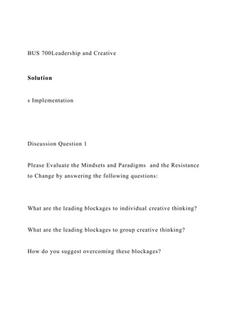 BUS 700Leadership and Creative
Solution
s Implementation
Discussion Question 1
Please Evaluate the Mindsets and Paradigms and the Resistance
to Change by answering the following questions:
What are the leading blockages to individual creative thinking?
What are the leading blockages to group creative thinking?
How do you suggest overcoming these blockages?
 
