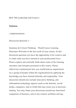BUS 700 Leadership and Creative
Solution
s Implementation
Discussion Question 1 –
Summary & Critical Thinking – Week/Course Learning
Outcomes Welcome to the last week of your course. In this
discussion question you have the opportunity to be creative and
to relate what you have learned to your professional lives.
Please explore and critically think about some of the learning
outcomes and concepts presented in this course. Please
effectively communicate how you would lead an organization
(or a group of people within the organization) by applying the
knowledge you have learned ethically and responsibly. Your
discussion should also include innovative thinking, and
information-technology aspects (such as the Internet, social-
media, computers, and so forth) that may assist you in decision-
making. You may frame your discussion around any functional
component of business, and in any context; problem-solving,
 