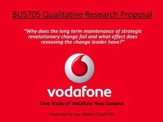 BUS705 Qualitative Research Proposal “Why does the long term maintenance of strategic revolutionary change fail and what effect does removing the change leader have?” Case Study of Vodafone New Zealand  Presented by Jess Maher (3328773) 