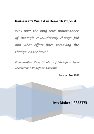 Jess Maher | 3328773Business 705 Qualitative Research ProposalWhy does the long term maintenance of strategic revolutionary change fail and what effect does removing the change leader have?Comparative Case Studies of Vodafone New Zealand and Vodafone AustraliaSemester Two 2008<br />Contents TOC  quot;
1-3quot;
    1.0Introduction PAGEREF _Toc212961635  42.0Background PAGEREF _Toc212961636  52.1Personal Interest PAGEREF _Toc212961637  73.0Relevance of existing literature PAGEREF _Toc212961638  103.1Strategic Change and Change Management PAGEREF _Toc212961639  103.2Leadership & Followership PAGEREF _Toc212961640  113.2International Human Resource Management: Succession Planning, Expatriation and International Talent Transfer PAGEREF _Toc212961641  124.0Research Question, Aims and Objectives PAGEREF _Toc212961642  134.1Research Aims & Objectives PAGEREF _Toc212961643  145.0Research Methodology & Design PAGEREF _Toc212961644  155.2Data Sampling PAGEREF _Toc212961645  165.2.1Current VFNZ Management Group PAGEREF _Toc212961646  175.2.2Current Line Managers with Marketing Function PAGEREF _Toc212961647  185.2.3Key Agents from both groups in historical context PAGEREF _Toc212961648  185.3Data Collection PAGEREF _Toc212961649  196.0Data Analysis PAGEREF _Toc212961650  207.0Potential issues with Research PAGEREF _Toc212961651  217.1Relationship to Subject PAGEREF _Toc212961652  217.2Access: analysing a Historical Event PAGEREF _Toc212961653  227.3Getting current VFNZ & VFAus leaders onboard PAGEREF _Toc212961654  238.0Potential Research Limitations PAGEREF _Toc212961655  248.1Possible Extensions to Research PAGEREF _Toc212961656  248.1.1Effect and Influence of Individual Leader PAGEREF _Toc212961657  248.1.2Effect and Influence of Leadership Philosophy PAGEREF _Toc212961658  259.0Implication of the findings PAGEREF _Toc212961659  259.1The Body of Knowledge & Literature PAGEREF _Toc212961660  269.2Multinational Corporations Globally PAGEREF _Toc212961661  269.3Vodafone Group Internationally PAGEREF _Toc212961662  279.4Grahame Maher & The Zone Consulting PAGEREF _Toc212961663  2710.0Conclusions PAGEREF _Toc212961664  28Appendices PAGEREF _Toc212961665  32<br />Introduction<br />The role held by Grahame Maher, currently Chief Executive Officer (CEO) of Vodafone Middle East, is relatively unique in the processes of many multinational corporations (MNCs) but particularly within Vodafone (VF). He is recruited and transferred on contracts commonly ranging from 18months to three years internationally within VF. With exceptional results Grahame has become known for his ability to turn around situations, he has become a widely respected member of the VF community, having great influence and effect on those he directly leads. The effect of his change initiatives appear to be dramatic but as time progresses it is apparent his influence wears off. Vodafone New Zealand (VFNZ) presents the oldest change situation where Grahame was featured as CEO and it has only become apparent recently, years since Grahame’s departure that the influence of the undoing of this change is appearing in measureable ways. <br />Grahame’s departure from VFNZ directly to Vodafone Australia (VFAus) saw a similar change process and management philosophy implemented in very different contexts under very different conditions. By utilising comparative case studies between these two branches of the VF, common themes and perceptions maybe identified using longitudinal data analysis in conjunction with focus groups and qualitative interviews (with three key groups; current management, current marketing line managers and previous employed key agents from this change period with particular reference to the other two groups) will allow understanding from the perspective of the employees and followers of this change. Discourse analysis will be utilised to consider the recurrent themes and perceptions among these followers and between the varying parties to the events occurred. <br />The consideration of the varied perspectives of Grahame, VF Group and the employees involved in each of these situations is expected to provide insights for a number of fields of literature; including strategic change & management, leadership & followership and International Human Resource Management, succession planning and expatriation. There are a number of potential issues with the research, particularly my relationship with the subject, which have been considered and planned for. The limitations have also been explored, with the lack of differentiation between the leader and the leadership style providing the opportunity for extension within of branches of VF which Grahame has identified as adopting a similar management philosophy in their leadership. <br />Background<br />In 1998 VFNZ bought Bellsouth, an existing provider in the domestic telecommunications industry. Their market share and previous performance had been dismal and a team was established to initiate the change required. Grahame Maher was transferred from VFAus and appointed as the Chief Operating Officer (COO) of VFNZ within the marketing function. In one year the brand awareness of VF in the New Zealand (NZ) market had increased under Grahame’s direction from 2% to 98%  ADDIN EN.CITE <EndNote><Cite><Author>Maher</Author><Year>2006</Year><RecNum>170</RecNum><record><rec-number>170</rec-number><foreign-keys><key app=quot;
ENquot;
 db-id=quot;
92fvsd9r8525zxef2t15e02u0t9dxewdwdd5quot;
>170</key></foreign-keys><ref-type name=quot;
Unpublished Workquot;
>34</ref-type><contributors><authors><author>Maher, Grahame</author></authors></contributors><titles><title>Vodafone Career Profile</title></titles><pages>1</pages><dates><year>2006</year></dates><work-type>Please find attached as Appendix One </work-type><urls><related-urls><url>Please find attached as Appendix One </url></related-urls></urls><access-date>Oct 1, 2008 </access-date></record></Cite></EndNote>(Maher, 2006). After such strong impact and success in the role, approximating 18 months after joining VFNZ, Grahame was promoted to CEO. Over the first three years of this change VF made a big impact on the telecommunications industry in NZ, transforming Bellsouth’s 17% market share and 138,000 customers to a massive 1.1 million customers and dominance in the market with a 55% share under the VF brand,  ADDIN EN.CITE <EndNote><Cite><Author>Maher</Author><Year>2006</Year><RecNum>170</RecNum><record><rec-number>170</rec-number><foreign-keys><key app=quot;
ENquot;
 db-id=quot;
92fvsd9r8525zxef2t15e02u0t9dxewdwdd5quot;
>170</key></foreign-keys><ref-type name=quot;
Unpublished Workquot;
>34</ref-type><contributors><authors><author>Maher, Grahame</author></authors></contributors><titles><title>Vodafone Career Profile</title></titles><pages>1</pages><dates><year>2006</year></dates><work-type>Please find attached as Appendix One </work-type><urls><related-urls><url>Please find attached as Appendix One </url></related-urls></urls><access-date>Oct 1, 2008 </access-date></record></Cite></EndNote>(Maher, 2006). Vodafone’s landing in the NZ market changed the direction of the market which was old and slow and by making the brand “fun” and “young” VF shook Telecom’s market dominance at the time but also opened up the market with an influx of new consumers seduced by the brand VF had created. <br />As the market took off and VFNZ had made its claim in the domestic economy by overturning the operations acquired under the Bellsouth organisation, Grahame’s ability to lead and motivate change and growth was demanded by VFAus as the market and business continued to deteriorate and lack equitable returns. Plans had been made well in advance that anticipated Grahame’s removal from the VFNZ environment (he was employed on a two year contract to act as CEO of VFNZ) and as part of this process, Grahame ensured that at least two possible options of successors where selected early on in the change process whom were closely involved throughout, in this case Arthur Neealy and Tim Miles. Arthur Neealy (whom was close to retirement age) was one of Grahame’s selected successors, took over the role immediately as Grahame exited VFNZ about a year earlier than expected (for a further breakdown of the timeline and Grahame’s history with VF, see Appendices Two & Three). <br />Grahame was appointed as the CEO of VFAus whilst also juggling the role of COO of the Vodafone Asia Pacific Region (VFAPR). This Regional Division of the global management structure of VF allowed Grahame to have continued responsibility and involvement in VFNZ. Grahame credits the planning involved with his successors and the fact they where internally progressed and people already knew them, to the success of this hand over period. The change process undertaken in the “VFAus situation was different from the beginning, it was much messier scenario & more difficult on entry” (personal communication with Grahame Maher, October 6, 2008). Yet the same management philosophy and general approach has been adopted in this process and the results from the change appear as much of a success as VFNZ. The context in VFAus mainly differed as the organisation Grahame entered was already established as a branch of VF, yet one which was under performing. <br />In August 2004, Grahame was relocated with an appointment in VF Sweden ended his regional connections with VF APR. This continued relocation was relatively unique within VF globally, yet unique to Grahame’s ability as a change leader, fuelled by his desire for international appointments. The effect of Grahame’s initially relocation meant that staff whom were key to VFNZ during change period were also relocated within VF or dispersed to other appointments, a considerable number travelling with Grahame to work within VFAus. Many of the original management team have actually continued to followed Grahame’s appointments to continue working with him directly with many of them in European branches of VF. At the current date, Grahame reports that none of the original management team established through this change remain in VFNZ. <br />The customer base of VFNZ has continued to grow (2.3 mil- December 2007, 2.4mil- June 2008) and in the perception of the VF Group Investors, VFNZ is continuing to perform strongly  ADDIN EN.CITE <EndNote><Cite><Author>Vodafone Group</Author><Year>2007</Year><RecNum>172</RecNum><record><rec-number>172</rec-number><foreign-keys><key app=quot;
ENquot;
 db-id=quot;
92fvsd9r8525zxef2t15e02u0t9dxewdwdd5quot;
>172</key></foreign-keys><ref-type name=quot;
Web Pagequot;
>12</ref-type><contributors><authors><author>Vodafone Group, </author></authors></contributors><titles><title>Company Information: Vodafone New Zealand</title></titles><volume>2 Oct, 2008</volume><dates><year>2007</year></dates><pub-location>Auckland</pub-location><urls><related-urls><url>http://www.vodafone.co.nz/about/company-information/</url></related-urls></urls></record></Cite></EndNote>(Vodafone Group, 2007). They are maintain market share (53.5%- December 2007) and remain a strong player in the market  ADDIN EN.CITE <EndNote><Cite><Author>Vodafone Group</Author><Year>2008</Year><RecNum>191</RecNum><record><rec-number>191</rec-number><foreign-keys><key app=quot;
ENquot;
 db-id=quot;
92fvsd9r8525zxef2t15e02u0t9dxewdwdd5quot;
>191</key></foreign-keys><ref-type name=quot;
Web Pagequot;
>12</ref-type><contributors><authors><author>Vodafone Group,</author></authors></contributors><titles><title>Vodafone NZ: Company Facts &amp; Figures </title></titles><volume>2008</volume><number>Sep 3</number><dates><year>2008</year></dates><urls><related-urls><url>http://www.vodafone.co.nz/about/company-information/company-facts-figures.jsp</url></related-urls></urls></record></Cite></EndNote>(Vodafone Group, 2008), however it would appear that there are ever increasing numbers of mobile phone users in the telecommunications industry domestically in general. Whilst VFNZ is maintaining its market share, it is not showing the same performance and impact it once had in the market. In the last 2 years VFNZ has attempted further strategic changes under their current structure, with little inside perspective, but from industry perception, this change within VFNZ has been a stark contrast to the change in question, with an apparent lack of energy, motivation or understanding in the change demonstrated by the front line of VFNZ employees  ADDIN EN.CITE <EndNote><Cite><Author>Biddle</Author><Year>2006</Year><RecNum>186</RecNum><record><rec-number>186</rec-number><foreign-keys><key app=quot;
ENquot;
 db-id=quot;
92fvsd9r8525zxef2t15e02u0t9dxewdwdd5quot;
>186</key></foreign-keys><ref-type name=quot;
Web Pagequot;
>12</ref-type><contributors><authors><author>Biddle, Steve</author></authors></contributors><titles><title>What&apos;s gone wrong at Vodafone?</title></titles><volume>2008</volume><number>Sep, 20</number><dates><year>2006</year></dates><urls><related-urls><url>http://www.geekzone.co.nz/sbiddle/675</url></related-urls></urls></record></Cite></EndNote>(Biddle, 2006). <br />The VFNZ website still states they are centrally driven by their 4 core values, as installed in the change process by Grahame, being passion for customers, our people, results and the world around us. From the perspective of the NZ mobile phone consumer, VFNZ customer and at least some VFNZ employees, it is not a claim that has the same valence or trust behind it anymore. The website post titled, Grahame Maher’s legacy for Vodafone NZ has rotted away to nothing… sums up consumer opinion to VFNZ with the statement, ‘2001: most people loved VF. 2007: most people now loath VF but there is little other choice’  ADDIN EN.CITE <EndNote><Cite><Author>Paroxym</Author><Year>2007</Year><RecNum>190</RecNum><record><rec-number>190</rec-number><foreign-keys><key app=quot;
ENquot;
 db-id=quot;
92fvsd9r8525zxef2t15e02u0t9dxewdwdd5quot;
>190</key></foreign-keys><ref-type name=quot;
Web Pagequot;
>12</ref-type><contributors><authors><author>Paroxym, Paradox</author></authors></contributors><titles><title>Grahame Maher&apos;s legacy for Vodafone NZ has rotted away to nothing</title></titles><volume>2008</volume><number>Sep 3</number><dates><year>2007</year></dates><urls><related-urls><url>http://www.geekzone.co.nz/paradoxsm/3455</url></related-urls></urls></record></Cite></EndNote>(Paroxym, 2007). Employee opinion of this departure of Grahame is even more interesting, the impact of Grahame’s departure from any branch of the organisation is somewhat of an grand event. “There are not many MDs [managing directors] that would see hundreds of people in tears when he departed both NZ and Australia”  ADDIN EN.CITE <EndNote><Cite><Author>Biddle</Author><Year>2006</Year><RecNum>186</RecNum><record><rec-number>186</rec-number><foreign-keys><key app=quot;
ENquot;
 db-id=quot;
92fvsd9r8525zxef2t15e02u0t9dxewdwdd5quot;
>186</key></foreign-keys><ref-type name=quot;
Web Pagequot;
>12</ref-type><contributors><authors><author>Biddle, Steve</author></authors></contributors><titles><title>What&apos;s gone wrong at Vodafone?</title></titles><volume>2008</volume><number>Sep, 20</number><dates><year>2006</year></dates><urls><related-urls><url>http://www.geekzone.co.nz/sbiddle/675</url></related-urls></urls></record></Cite></EndNote>(Biddle, 2006) and it appears that loyalty to Grahame is maintained long term, possibly even more so than VF. From my understandings of referential power, I would best estimate this is the kind of power dynamic inadvertently drawn upon by Grahame in such situations acting as a charismatic leader. Grahame’s ability to establish such influential leadership in such a short period of time generally under hostile conditions could potentially provide critical insights for the conceptualisation of such management philosophies and strategic plans implemented by MNCs. <br />Personal Interest <br />I have had the opportunity to maintain a unique perspective on the operations of VFNZ, as a teenager being relocated to New Zealand, I had little understanding of what my Dad (Grahame Maher) did at work or what influence he was having within the telecommunications industry locally. As the profile of VF continued to grow and they become strong market leaders in NZ I gained a further perspective by becoming an employee within the Customer Support Centre at VFNZ. My understanding of the changes and influences my Dad was having within the organisation was all derived from those people whom made up the staff, including myself. As my Dad exited the organisation I was still employed with VFNZ (I remained in New Zealand as my family relocated) and continued to be for a several months following. <br />When considering the influence of my Dad as a model for my own learning, Jackson & Parry (2008) describe how psychoanalytical theory of leadership suggestions that my perception of leadership and style of leadership are both strongly influenced by models presented to me during development, with particular reference to my parents (p51). Yet drawing on contextual references of my childhood and insights from family interactions, my Dad never really held the position of the decision maker or leader. A family joke on a recent holiday was labelling, “Mum’s the Boss and Dad’s the bank”. My dad plays a diplomatic role as somewhat of a martyr between my sister, my mum and myself. When dad tries to impart wisdom or guidance, we lovingly refer to him as “Buda” and to quote from recent family wedding speeches, “Shut up Grahame, you might be the boss in Europe, but you’re just a lackey here!!” (Susan Maher, Grahame’s younger sister) demonstrates further the position within the family unit which my Dad holds. <br />With future understandings from psychoanalytical perspective suggests the perception of leadership is formed through processes of projection & transference with reference to the model displayed through childhood, adolescence and young adulthood  ADDIN EN.CITE <EndNote><Cite><Author>Jackson</Author><Year>2008</Year><RecNum>185</RecNum><record><rec-number>185</rec-number><foreign-keys><key app=quot;
ENquot;
 db-id=quot;
92fvsd9r8525zxef2t15e02u0t9dxewdwdd5quot;
>185</key></foreign-keys><ref-type name=quot;
Bookquot;
>6</ref-type><contributors><authors><author>Jackson, Brad</author><author>Parry, Ken</author></authors></contributors><titles><title>A very short, fairly interesting and resonably cheap book about studying leadership</title></titles><section>42-60</section><dates><year>2008</year></dates><pub-location>London</pub-location><publisher>SAGE Publications</publisher><urls></urls><access-date>Oct 20, 2008</access-date></record></Cite></EndNote>(Jackson & Parry, 2008) it is interesting to consider Dad as a model for me personally, but the people whom would have been my Dads models, such as my grandparents. I personally draw parallels of the kind of charismatic figure head which Grahame appears to play with my grandfather, Kenneth Maher, whom was a priest with the Unity Church when he passed away in 1997. His role was as such to that the family relocated often, yet he was renowned for his charisma, storytelling and general ability to captivate and audience. While the contexts that my grandfather practised in may have featured resistance and difficulty, he was never in a role which required executing the same “hard calls” like laying off hundreds of employees or questioning the output or performance of business units. (I feel it is relevant to state here as is often presumed otherwise, my Dad is atheist and while I did have exposure to religion from both the Anglican schools I attended and my extended family, I was raised in an atheist home). <br />In previous retrospective consideration, I have come to understand that some of the dysfunction within the dynamic of my family from my perspective is due to my Dad not making more of a stand at times when I perceived it to be important. With volatile extended family history, especially from my Mums side of the family, there have been numerous tensions and difficult situations where I have felt my Dad should have been the person to try to change the direction or perception of the general family unit where I have felt he has remained the “peace-keeper”. At times where I have done something to require reprimand I never remember my Dad doing more than what my sister and I jokingly refer to as the ‘so-disappointed-don’t-talk-to-me’ act. This of course evokes feelings of remorse from my sister or I, but I imagine a much harder line would be required when the people being reprimanded aren’t related to you and may not even have any respect for you, which is assumed to be the case when entering an existing organisation and generally turning it on its head. As my Dad was often distant in my family, with work requiring a large commitment from him throughout my childhood, the influence of his power within the family unit was minimised every time he left and was then entered back again. Yet although the relationships are different, the general body of employees within VF feel they personally have some connection to Grahame, and distance does not dissipate this. The fact that he has to be shared among more people within an organisational sense and therefore have less, if any one on one direct contact time with them all, it is interesting to see the difference in perception between this group and the family unit. <br />As an employee of VFNZ at the time Grahame departed I had the experience of witnessing the emotion created throughout the people whom he manages when he leaves the organisation. The first time I experienced this was also the first time I had lived out of home and away from my parents as they moved to Australia, it was surreal in retrospect to consider that I was almost accompanied through this grieving process by my colleagues whom were also coming to grips with Grahame’s departure. I also have the perspective of as a member of the telecommunications providers target market and a VFNZ customer, my understanding of the organisation is multifaceted and rather unique in this perspective. As such over the last few years I have experienced firsthand the feeling that VFNZ has lost some creditability in the market. People from a variety of places, including when I made it to university, some lecturers, would often tell me, “your Dad has revolutionised the telecommunications industry in NZ”, yet I also commonly hear that “it hasn’t been the same since Grahame left”. My research question combines these two common reports to consider the influence of removing the driving leader from a change environment to question the validity of these statements and consider if there is something to this. <br />Relevance of existing literature <br />When considering this research question a number of bodies of existing literature and knowledge have been identified and would require further consideration before undergoing this research. When considering the process and planning undertaken by VF, the fields of succession planning and international human resource management (IHRM) have been considered with particular reference to the processes of Expatriation and International Talent transfer. <br />Strategic Change and Change Management <br />,[object Object],3.2Leadership & Followership  <br />‘Unless followers recognise it as leadership, it isn’t leadership’<br />(Jackson & Parry, 2008, p46)<br />There is an abundance of literature regarding the role of effective leadership and what constitutes it within change management  ADDIN EN.CITE <EndNote><Cite><Author>Flamholtz</Author><Year>1998</Year><RecNum>195</RecNum><record><rec-number>195</rec-number><foreign-keys><key app=quot;
ENquot;
 db-id=quot;
92fvsd9r8525zxef2t15e02u0t9dxewdwdd5quot;
>195</key></foreign-keys><ref-type name=quot;
Bookquot;
>6</ref-type><contributors><authors><author>Flamholtz, E</author><author>Randle, Y</author></authors></contributors><titles><title>Changing the Game: Organisational Transformations of the First, Second &amp; Third Kinds</title></titles><section>149-215</section><dates><year>1998</year></dates><pub-location>New York</pub-location><publisher>Oxford University Press</publisher><urls></urls></record></Cite></EndNote>(Flamholtz & Randle, 1998). There is also research to emphasise the importance of strong leadership in effective change management  ADDIN EN.CITE <EndNote><Cite><Author>Gill</Author><Year>2003</Year><RecNum>160</RecNum><record><rec-number>160</rec-number><foreign-keys><key app=quot;
ENquot;
 db-id=quot;
92fvsd9r8525zxef2t15e02u0t9dxewdwdd5quot;
>160</key></foreign-keys><ref-type name=quot;
Journal Articlequot;
>17</ref-type><contributors><authors><author>Gill, Roger</author></authors></contributors><titles><title>Change management -or change leadership?</title><secondary-title>Journal of Change Management</secondary-title></titles><periodical><full-title>Journal of Change Management</full-title></periodical><pages>307-318</pages><volume>3</volume><number>4</number><dates><year>2003</year></dates><urls></urls></record></Cite></EndNote>(Gill, 2003). Within this discipline, the use of charismatic leaders and their ability to influence change has been considered  ADDIN EN.CITE <EndNote><Cite><Author>Weierter</Author><Year>1997</Year><RecNum>187</RecNum><record><rec-number>187</rec-number><foreign-keys><key app=quot;
ENquot;
 db-id=quot;
92fvsd9r8525zxef2t15e02u0t9dxewdwdd5quot;
>187</key></foreign-keys><ref-type name=quot;
Journal Articlequot;
>17</ref-type><contributors><authors><author>Weierter, Stuart J. M.</author></authors></contributors><titles><title>Who wants to play &quot;Follow the leader?&quot; A theory of charismatic relationships based on routinized charisma and follower characteristics</title><secondary-title>The Leadership Quarterly</secondary-title></titles><periodical><full-title>The Leadership Quarterly</full-title></periodical><pages>171-193</pages><volume>8</volume><number>2</number><dates><year>1997</year></dates><urls><related-urls><url>http://www.sciencedirect.com/science/article/B6W5N-45FYF6C-12/2/53f35d49f2d6bc57b0075f6f8bec62fe</url></related-urls></urls></record></Cite></EndNote>(Weierter, 1997). Leadership scholars, while recognising that the relationship between leaders and followers is the fundamental predicator in recognising what leadership consists of, invariably place minimal emphasis on followers in the majority of leadership analysis’  ADDIN EN.CITE <EndNote><Cite><Author>Jackson</Author><Year>2008</Year><RecNum>185</RecNum><record><rec-number>185</rec-number><foreign-keys><key app=quot;
ENquot;
 db-id=quot;
92fvsd9r8525zxef2t15e02u0t9dxewdwdd5quot;
>185</key></foreign-keys><ref-type name=quot;
Bookquot;
>6</ref-type><contributors><authors><author>Jackson, Brad</author><author>Parry, Ken</author></authors></contributors><titles><title>A very short, fairly interesting and resonably cheap book about studying leadership</title></titles><section>42-60</section><dates><year>2008</year></dates><pub-location>London</pub-location><publisher>SAGE Publications</publisher><urls></urls><access-date>Oct 20, 2008</access-date></record></Cite><Cite><Author>Lord</Author><Year>1999</Year><RecNum>188</RecNum><record><rec-number>188</rec-number><foreign-keys><key app=quot;
ENquot;
 db-id=quot;
92fvsd9r8525zxef2t15e02u0t9dxewdwdd5quot;
>188</key></foreign-keys><ref-type name=quot;
Journal Articlequot;
>17</ref-type><contributors><authors><author>Lord, Robert G.</author><author>Brown, Douglas J.</author><author>Freiberg, Steven J.</author></authors></contributors><titles><title>Understanding the Dynamics of Leadership: The Role of Follower Self-Concepts in the Leader/Follower Relationship</title><secondary-title>Organizational Behavior and Human Decision Processes</secondary-title></titles><periodical><full-title>Organizational Behavior and Human Decision Processes</full-title></periodical><pages>167-203</pages><volume>78</volume><number>3</number><dates><year>1999</year></dates><urls><related-urls><url>http://www.sciencedirect.com/science/article/B6WP2-45FCPSG-12/2/59ff6e94e224b81311f983fedbd667d2</url></related-urls></urls></record></Cite></EndNote>(Jackson & Parry, 2008; Lord, Brown, & Freiberg, 1999). The “reality” of Grahame’s leadership, and true influence of it is fundamentally derived from how his followers perceive this and make sense of it. <br />Lord et al., (1999) explore further this dynamic relationship and exchange by considering the effects of self on information processing and behaviour, describing the role of leaders as ‘producing short run changes by influencing the working self concept and enduring more changes through the development of chronic schema’ (p167). Lord et al., (1999) also conceptualise that subordinates influence leaders self-schema which provides interesting consideration of Grahame’s role when analysing the different contexts in longitudinal comparison. This conceptualisation also leads to the possible understanding that followers self-schema, as a dynamic and working concept, have the possibility to be negatively influenced during or after the event of removing the driving leader from the scenario.<br /> ‘New insights into the processes of leadership can be gained by focusing attention squarely on processes connected to followers and their contexts, independently of what leaders are actually doing’ (Meindl et al., 2004: 1347 as cited in Jackson & Parry, 2008, p41)<br />By considering the perspective of ‘followers as constructors of leadership’ it is recognised that leadership is essentially in the eye of the follower  ADDIN EN.CITE <EndNote><Cite><Author>Jackson</Author><Year>2008</Year><RecNum>185</RecNum><Suffix>, p46</Suffix><record><rec-number>185</rec-number><foreign-keys><key app=quot;
ENquot;
 db-id=quot;
92fvsd9r8525zxef2t15e02u0t9dxewdwdd5quot;
>185</key></foreign-keys><ref-type name=quot;
Bookquot;
>6</ref-type><contributors><authors><author>Jackson, Brad</author><author>Parry, Ken</author></authors></contributors><titles><title>A very short, fairly interesting and resonably cheap book about studying leadership</title></titles><section>42-60</section><dates><year>2008</year></dates><pub-location>London</pub-location><publisher>SAGE Publications</publisher><urls></urls><access-date>Oct 20, 2008</access-date></record></Cite></EndNote>(Jackson & Parry, 2008, p46). There are three main groups of theories identified by Jackson & Parry (2008) which hold relevance and insight for the research proposed. The romance of leadership theory assists to understand followership during periods of change. Meindl et, al., (1985) states that in the absence of direct, unambiguous information about an organisation, respondents will tend to ascribe control and responsibility to leaders with events and outcomes which they could be plausibly linked (as citied in Jackson & Parry, 2008, p47). Psychoanalytical theories recognise that a leader’s style is heavily influenced by their models of leadership, especially parents, and the theory considers primarily the processes of projection and transference. This holds strong relevance considering the models exhibited in my family scenario, especially as briefly discussed earlier in reference to my Grandfather, to which I have the unique advantage of having general understanding of these highly individualised foundations for Grahame’s perspective. Social identity theory of leadership draws upon the popular saying ‘like attracts like’ stating the extent of which a leader is accepted is determined by how closely the leader represents the groups characteristics, aspirations, values and norms  ADDIN EN.CITE <EndNote><Cite><Author>Jackson</Author><Year>2008</Year><RecNum>185</RecNum><Suffix>, p52</Suffix><record><rec-number>185</rec-number><foreign-keys><key app=quot;
ENquot;
 db-id=quot;
92fvsd9r8525zxef2t15e02u0t9dxewdwdd5quot;
>185</key></foreign-keys><ref-type name=quot;
Bookquot;
>6</ref-type><contributors><authors><author>Jackson, Brad</author><author>Parry, Ken</author></authors></contributors><titles><title>A very short, fairly interesting and resonably cheap book about studying leadership</title></titles><section>42-60</section><dates><year>2008</year></dates><pub-location>London</pub-location><publisher>SAGE Publications</publisher><urls></urls><access-date>Oct 20, 2008</access-date></record></Cite></EndNote>(Jackson & Parry, 2008, p52). This theory also provides useful insights as to the use of values based approach which has been implemented by Grahame and how this process influences and effects the follower’s perceptions. <br />3.2International Human Resource Management: Succession Planning, Expatriation and International Talent Transfer <br />The literature revolving around succession planning provides some theoretical basis for understanding how an organisation conceptualises and plans for the replacement of a particular person from a specific role or position in the organisation. When considering the process of managing “leadership transfer” between and within positions in VF, there are potentially important implications which can be achieved through the detailed analysis of the succession process. There are numerous conceptualisations of how to select and develop talent for international transfer  ADDIN EN.CITE <EndNote><Cite><Author>Pucik</Author><Year>1998</Year><RecNum>192</RecNum><record><rec-number>192</rec-number><foreign-keys><key app=quot;
ENquot;
 db-id=quot;
92fvsd9r8525zxef2t15e02u0t9dxewdwdd5quot;
>192</key></foreign-keys><ref-type name=quot;
Journal Articlequot;
>17</ref-type><contributors><authors><author>Pucik, Vladimir</author><author>Saba, Tania</author></authors></contributors><titles><title>Selecting and developing the global versus the expatriate manager: a review of the state-of-the-art</title><secondary-title>Human Resource Planning</secondary-title></titles><periodical><full-title>Human Resource Planning</full-title></periodical><volume>21</volume><dates><year>1998</year></dates><urls></urls></record></Cite></EndNote>(Pucik & Saba, 1998), there is also large amounts of literature on the process of effective management of expatriation and the organisational support necessary to ensure expatriate success  ADDIN EN.CITE <EndNote><Cite><Author>Michailova</Author><Year>2004</Year><RecNum>161</RecNum><record><rec-number>161</rec-number><foreign-keys><key app=quot;
ENquot;
 db-id=quot;
92fvsd9r8525zxef2t15e02u0t9dxewdwdd5quot;
>161</key></foreign-keys><ref-type name=quot;
Journal Articlequot;
>17</ref-type><contributors><authors><author>Michailova, Snejina</author><author>Minbaeva, Dana B.</author></authors></contributors><titles><title>Knowledge transfer and expatriation in multinational corporations</title><secondary-title>Employee Relations</secondary-title></titles><periodical><full-title>Employee Relations</full-title></periodical><pages>663-679</pages><volume>26</volume><number>6</number><dates><year>2004</year></dates><urls><related-urls><url>http://www.emeraldinsight.com.ezproxy.auckland.ac.nz/Insight/ViewContentServlet?Filename=/published/emeraldfulltextarticle/pdf/0190260605.pdf</url></related-urls></urls></record></Cite><Cite><Author>Davidson</Author><Year>1996</Year><RecNum>158</RecNum><record><rec-number>158</rec-number><foreign-keys><key app=quot;
ENquot;
 db-id=quot;
92fvsd9r8525zxef2t15e02u0t9dxewdwdd5quot;
>158</key></foreign-keys><ref-type name=quot;
Journal Articlequot;
>17</ref-type><contributors><authors><author>Davidson, Paul</author><author>Kinzel, Esther</author></authors></contributors><titles><title>Supporting the Expatriate: A Survey of Australian Management Practice</title><secondary-title>Asia Pacific Journal of Human Resources</secondary-title></titles><periodical><full-title>Asia Pacific Journal of Human Resources</full-title></periodical><pages>105-116</pages><volume>33</volume><number>3</number><dates><year>1996</year><pub-dates><date>March 1, 1996</date></pub-dates></dates><label>Bus705&#xD;Dissertation</label><urls><related-urls><url>http://apj.sagepub.com/cgi/content/abstract/33/3/105</url></related-urls></urls><electronic-resource-num>10.1177/103841119603300309</electronic-resource-num></record></Cite></EndNote>(Davidson & Kinzel, 1996; Michailova & Minbaeva, 2004). Despite the process of expatriation being widely regarded as costly and potentially problematic  ADDIN EN.CITE <EndNote><Cite><Author>Michailova</Author><Year>2004</Year><RecNum>161</RecNum><record><rec-number>161</rec-number><foreign-keys><key app=quot;
ENquot;
 db-id=quot;
92fvsd9r8525zxef2t15e02u0t9dxewdwdd5quot;
>161</key></foreign-keys><ref-type name=quot;
Journal Articlequot;
>17</ref-type><contributors><authors><author>Michailova, Snejina</author><author>Minbaeva, Dana B.</author></authors></contributors><titles><title>Knowledge transfer and expatriation in multinational corporations</title><secondary-title>Employee Relations</secondary-title></titles><periodical><full-title>Employee Relations</full-title></periodical><pages>663-679</pages><volume>26</volume><number>6</number><dates><year>2004</year></dates><urls><related-urls><url>http://www.emeraldinsight.com.ezproxy.auckland.ac.nz/Insight/ViewContentServlet?Filename=/published/emeraldfulltextarticle/pdf/0190260605.pdf</url></related-urls></urls></record></Cite></EndNote>(Michailova & Minbaeva, 2004), MNCs continue to rely on the use of expatriation, even in an era where technology offers greater opportunity  ADDIN EN.CITE <EndNote><Cite><Author>Brewster</Author><Year>1997</Year><RecNum>162</RecNum><record><rec-number>162</rec-number><foreign-keys><key app=quot;
ENquot;
 db-id=quot;
92fvsd9r8525zxef2t15e02u0t9dxewdwdd5quot;
>162</key></foreign-keys><ref-type name=quot;
Journal Articlequot;
>17</ref-type><contributors><authors><author>Brewster, C</author><author>Scullion, H</author></authors></contributors><titles><title>A review and agenda for expatriate HRM</title><secondary-title>Human Resource Management Journal</secondary-title></titles><periodical><full-title>Human Resource Management Journal</full-title></periodical><pages>32-42</pages><volume>7</volume><number>3</number><dates><year>1997</year></dates><urls></urls></record></Cite></EndNote>(Brewster & Scullion, 1997) and in markets where there is no shortage of skilled labour  ADDIN EN.CITE <EndNote><Cite><Author>Boyaciggiler</Author><Year>1990</Year><RecNum>163</RecNum><record><rec-number>163</rec-number><foreign-keys><key app=quot;
ENquot;
 db-id=quot;
92fvsd9r8525zxef2t15e02u0t9dxewdwdd5quot;
>163</key></foreign-keys><ref-type name=quot;
Journal Articlequot;
>17</ref-type><contributors><authors><author>Boyaciggiler, N.A</author></authors></contributors><titles><title>The role of expatriates in the management of interdependence, complexity and risks in multinational corporations</title><secondary-title>Journal of International Business Studies</secondary-title></titles><periodical><full-title>Journal of International Business Studies</full-title></periodical><pages>357-382</pages><volume>21</volume><number>3</number><dates><year>1990</year></dates><urls></urls></record></Cite></EndNote>(Boyaciggiler, 1990). The consideration of the use of expatriation on the domestic market is generally conceptualised at a societal level  ADDIN EN.CITE <EndNote><Cite><Author>Solimano</Author><Year>2003</Year><RecNum>150</RecNum><record><rec-number>150</rec-number><foreign-keys><key app=quot;
ENquot;
 db-id=quot;
92fvsd9r8525zxef2t15e02u0t9dxewdwdd5quot;
>150</key></foreign-keys><ref-type name=quot;
Conference Paperquot;
>47</ref-type><contributors><authors><author>Solimano, Andres</author></authors><secondary-authors><author>Tungodden, Bertil</author><author>Stern, Nicholas</author><author>Kolstad, Ivar</author></secondary-authors></contributors><titles><title>Globalizing Talent and Human Capital: Implications for Developing Countries</title><secondary-title>Annual World Bank Conference on Development Economics </secondary-title></titles><pages>315-333</pages><dates><year>2003</year><pub-dates><date>May 15-16, 2003</date></pub-dates></dates><pub-location>Paris</pub-location><publisher>Copublication of the World Bank and Oxford University Press</publisher><urls><related-urls><url>http://www-wds.worldbank.org.ezproxy.auckland.ac.nz/servlet/WDSContentServer/WDSP/IB/2004/05/18/000160016_20040518162841/Rendered/PDF/289950PAPER0ABCDE020030Europe.pdf#page=325</url></related-urls></urls></record></Cite></EndNote>(Solimano, 2003) considering general market conditions such as availability of highly skilled labour  ADDIN EN.CITE <EndNote><Cite><Author>Abella</Author><Year>2006</Year><RecNum>151</RecNum><record><rec-number>151</rec-number><foreign-keys><key app=quot;
ENquot;
 db-id=quot;
92fvsd9r8525zxef2t15e02u0t9dxewdwdd5quot;
>151</key></foreign-keys><ref-type name=quot;
Reportquot;
>27</ref-type><contributors><authors><author>Abella, Manolo</author></authors><secondary-authors><author>Kuptsch, Christiane</author><author>Pang, Eng Fong</author></secondary-authors></contributors><titles><title>Global Competition for skilled workers and consequences </title><secondary-title>Competing for Global Talent</secondary-title></titles><pages>11-33</pages><dates><year>2006</year></dates><pub-location>Geneva</pub-location><publisher>International Labour Office </publisher><urls><related-urls><url>http://www.oit.org/public/english/bureau/inst/download/competing.pdf</url></related-urls></urls></record></Cite></EndNote>(Abella, 2006), yet less concern is made for the micro-level concerns specific within a particular firm. <br />Research Question, Aims and Objectives<br />VF has followed their well developed strategy to manage this international transfer of talent, succession planning and attempts to maintain positive change within the various branches of the VF brand. The validity of these processes is somewhat assumed in their application and whilst there is no debating the strategic revolutionary change has positive effects in the short term, the attempts to sustain such performance appears to have dwindled as time progresses. Grahame’s role in VF is self proclaimed as incredibly unique and the opportunity for considering the influence of his management philosophy in a variety of contexts provides some interesting opportunities. By considering the domestic firms after the removal of Grahame as the change leader, we would be able to gain a unique perspective by considering the management philosophy from the perspective of the followers within a variety of context implemented under varying conditions. <br />By considering how the members of organisation who made up Grahame’s followers perceived his influence or impact will provide interesting insights which would not be apparent in considering VF Group or Grahame’s perception alone. The impact of comparing multiple environments will provide common themes or threads which may further highlight the importance or impact of them. Practically there are obvious effects on the ‘changed organisation’ when the leader is removed, which provides critical insight as to their impact while they are there, leading to the question; <br />Why does the long term maintenance of strategic revolutionary change fail and what effect does removing the change leader have?<br />In terms of ‘change failing’, it is important to distinguish this is not to imply that the organisation has failed in a domestic setting, but the initiatives installed by this change and the benefits gained from it initially appear to disappear in the long term. Further to this of course, the question encompasses several different components and areas of focus in order for it to be answered by the research in a complete fashion. These different components to the question have been expanded and explored in the research aims, which poses some further questions which will attempt to be answered by the research proposed. <br />4.1Research Aims & Objectives <br />It is the objective of this research to consider from a follower perspective the impact and influence of dynamic change leaders in creating and maintaining strategic change. The influence on the organisation of removing this leader is not only insightful for those completing similar processes but is also appropriate for understanding the impact of leadership and a “purposive” philosophy from a perspective which has not currently be utilised effectively. Considering the complexity and dimensions of the question posed, there are a number of key aims which have been made salient by posing some further questions which explain reasoning and approach which is explained.  <br />,[object Object]