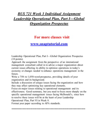 BUS 721 Week 3 Individual Assignment
Leadership Operational Plan, Part I—Global
Organization Prospectus
For more classes visit
www.snaptutorial.com
Leadership Operational Plan, Part I—Global Organization Prospectus
(10 points).
Approach the assignment from the perspective of an international
management consultant called in to advise a major organization about
current issues affecting its ability to optimize operations in today’s
economy or changes needed to enhance operations management in the
future.
Write a 750- to 1,050-word prospectus, providing details of your
organization and its background.
Include a discussion of unique issues facing the organization and how
they may affect optimizing key operational elements.
Focus on major issues relating to operational management and its
effectiveness. Good summary, but you need to focus more sharply on the
specific operational management issues facing McDonald’s, since how
to resolve these issues will be at the heart of your Leadership
Operational Plan, Part VI in Week 8.
Format your paper according to APA standards.
**********************************************************
 