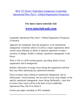 BUS 721 Week 3 Individual Assignment Leadership
Operational Plan, Part I—Global Organization Prospectus
For more course tutorials visit
www.tutorialrank.com
Leadership Operational Plan, Part I—Global Organization Prospectus
(10 points).
Approach the assignment from the perspective of an international
management consultant called in to advise a major organization about
current issues affecting its ability to optimize operations in today’s
economy or changes needed to enhance operations management in the
future.
Write a 750- to 1,050-word prospectus, providing details of your
organization and its background.
Include a discussion of unique issues facing the organization and how
they may affect optimizing key operational elements.
Focus on major issues relating to operational management and its
effectiveness. Good summary, but you need to focus more sharply on the
specific operational management issues facing McDonald’s, since how
to resolve these issues will be at the heart of your Leadership
Operational Plan, Part VI in Week 8.
Format your paper according to APA standards.
===============================================
 