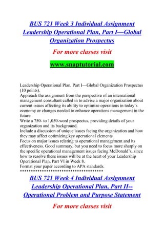 BUS 721 Week 3 Individual Assignment
Leadership Operational Plan, Part I—Global
Organization Prospectus
For more classes visit
www.snaptutorial.com
Leadership Operational Plan, Part I—Global Organization Prospectus
(10 points).
Approach the assignment from the perspective of an international
management consultant called in to advise a major organization about
current issues affecting its ability to optimize operations in today’s
economy or changes needed to enhance operations management in the
future.
Write a 750- to 1,050-word prospectus, providing details of your
organization and its background.
Include a discussion of unique issues facing the organization and how
they may affect optimizing key operational elements.
Focus on major issues relating to operational management and its
effectiveness. Good summary, but you need to focus more sharply on
the specific operational management issues facing McDonald’s, since
how to resolve these issues will be at the heart of your Leadership
Operational Plan, Part VI in Week 8.
Format your paper according to APA standards.
**************************************
BUS 721 Week 4 Individual Assignment
Leadership Operational Plan, Part II--
Operational Problem and Purpose Statement
For more classes visit
 