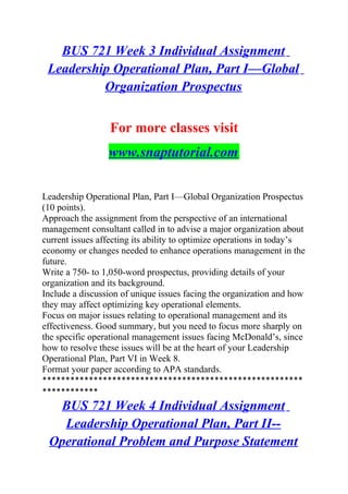 BUS 721 Week 3 Individual Assignment
Leadership Operational Plan, Part I—Global
Organization Prospectus
For more classes visit
www.snaptutorial.com
Leadership Operational Plan, Part I—Global Organization Prospectus
(10 points).
Approach the assignment from the perspective of an international
management consultant called in to advise a major organization about
current issues affecting its ability to optimize operations in today’s
economy or changes needed to enhance operations management in the
future.
Write a 750- to 1,050-word prospectus, providing details of your
organization and its background.
Include a discussion of unique issues facing the organization and how
they may affect optimizing key operational elements.
Focus on major issues relating to operational management and its
effectiveness. Good summary, but you need to focus more sharply on
the specific operational management issues facing McDonald’s, since
how to resolve these issues will be at the heart of your Leadership
Operational Plan, Part VI in Week 8.
Format your paper according to APA standards.
********************************************************
************
BUS 721 Week 4 Individual Assignment
Leadership Operational Plan, Part II--
Operational Problem and Purpose Statement
 