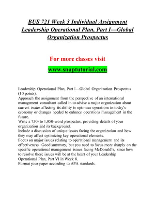 BUS 721 Week 3 Individual Assignment
Leadership Operational Plan, Part I—Global
Organization Prospectus
For more classes visit
www.snaptutorial.com
Leadership Operational Plan, Part I—Global Organization Prospectus
(10 points).
Approach the assignment from the perspective of an international
management consultant called in to advise a major organization about
current issues affecting its ability to optimize operations in today’s
economy or changes needed to enhance operations management in the
future.
Write a 750- to 1,050-word prospectus, providing details of your
organization and its background.
Include a discussion of unique issues facing the organization and how
they may affect optimizing key operational elements.
Focus on major issues relating to operational management and its
effectiveness. Good summary, but you need to focus more sharply on the
specific operational management issues facing McDonald’s, since how
to resolve these issues will be at the heart of your Leadership
Operational Plan, Part VI in Week 8.
Format your paper according to APA standards.
 