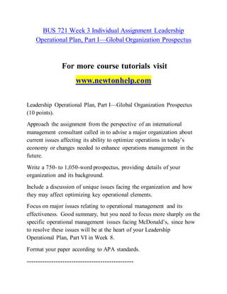 BUS 721 Week 3 Individual Assignment Leadership
Operational Plan, Part I—Global Organization Prospectus
For more course tutorials visit
www.newtonhelp.com
Leadership Operational Plan, Part I—Global Organization Prospectus
(10 points).
Approach the assignment from the perspective of an international
management consultant called in to advise a major organization about
current issues affecting its ability to optimize operations in today’s
economy or changes needed to enhance operations management in the
future.
Write a 750- to 1,050-word prospectus, providing details of your
organization and its background.
Include a discussion of unique issues facing the organization and how
they may affect optimizing key operational elements.
Focus on major issues relating to operational management and its
effectiveness. Good summary, but you need to focus more sharply on the
specific operational management issues facing McDonald’s, since how
to resolve these issues will be at the heart of your Leadership
Operational Plan, Part VI in Week 8.
Format your paper according to APA standards.
------------------------------------------------
 
