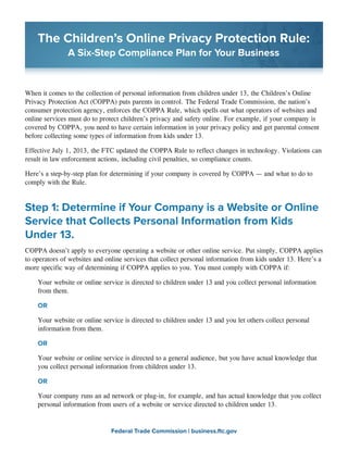 The Children’s Online Privacy Protection Rule:
A Six-Step Compliance Plan for Your Business

When it comes to the collection of personal information from children under 13, the Children’s Online
Privacy Protection Act (COPPA) puts parents in control. The Federal Trade Commission, the nation’s
consumer protection agency, enforces the COPPA Rule, which spells out what operators of websites and
online services must do to protect children’s privacy and safety online. For example, if your company is
covered by COPPA, you need to have certain information in your privacy policy and get parental consent
before collecting some types of information from kids under 13.
Effective July 1, 2013, the FTC updated the COPPA Rule to reflect changes in technology. Violations can
result in law enforcement actions, including civil penalties, so compliance counts.
Here’s a step-by-step plan for determining if your company is covered by COPPA ­ and what to do to
—
comply with the Rule.

Step 1: Determine if Your Company is a Website or Online
Service that Collects Personal Information from Kids
Under 13.
COPPA doesn’t apply to everyone operating a website or other online service. Put simply, COPPA applies
to operators of websites and online services that collect personal information from kids under 13. Here’s a
more specific way of determining if COPPA applies to you. You must comply with COPPA if:
Your website or online service is directed to children under 13 and you collect personal information
from them.
OR
Your website or online service is directed to children under 13 and you let others collect personal
information from them.
OR
Your website or online service is directed to a general audience, but you have actual knowledge that
you collect personal information from children under 13.
OR
Your company runs an ad network or plug-in, for example, and has actual knowledge that you collect
personal information from users of a website or service directed to children under 13.

Federal Trade Commission | business.ftc.gov

 