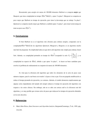 Resumiendo: para arreglos de menos de 100.000 elementos Shellsort se comporta mejor que
Heapsort, que tiene complejidad en tiempo ))ln(*( nnO y opera "in place"; Mergesort se comporta un
poco mejor que Shellsort en tiempo de ejecución, pero tiene la desventaja que no trabaja "in place";
Quicksort se comporta mucho mejor que Shellsort y también opera "in place", pero tiene la desventaja de
tener un peor caso )( 2
nO .
5. Conclusiones
Si bien Shellsort no es el algoritmo más eficiente para ordenar arreglos, comparado con la
complejidad ))ln(*( nnO de los algoritmos Quicksort, Mergesort y Heapsort, es un algoritmo mucho
más fácil de programar. Su simplicidad radica en que deriva del algoritmo más simple para ordenar, Insert
Sort. Además, su complejidad promedio en tiempo de )( 8
9
nO ocupando la serie 





= +
2.2
1i
i
h
h , y su
complejidad en espacio de )(nO , debido a que opera “in place”, lo hacen un buen candidato para
resolver el problema de ordenamiento en conjuntos de menos de 100.000 elementos.
Es vital para la eficiencia del algoritmo que todos los elementos de la serie de pasos sean
números impares, para lo cual basta con restarle 1 al paso si éste es par. Con esta pequeña modificación se
reduce el tiempo promedio de ejecución y su varianza. Además, el estudio demuestra empíricamente que
algunas series dependientes del tamaño del arreglo reducen el tiempo de ejecución del algoritmo con
respecto a las series clásicas. Sin embargo, aún no se sabe con certeza cuál es la eficiencia real del
algoritmo, y es muy posible que existan series de pasos que reduzcan los tiempos de ejecución obtenidos
en los tests descritos.
6. Referencias
• Mark Allen Weiss, Data Structures and Algorithm Analysis, Benjamin/Cummings, 2ª ed., 1995, pág.
216-220.
 