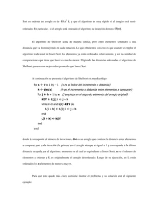Sort en ordenar un arreglo es de )( 2
nO , y que el algoritmo es muy rápido si el arreglo está semi-
ordenado. En particular, si el arreglo está ordenado el algoritmo de inserción demora )(nO .
El algoritmo de Shellsort actúa de manera similar, pero entre elementos separados a una
distancia que va disminuyendo en cada iteración. Lo que obtenemos con esto es que cuando se emplee el
algoritmo tradicional de Insert Sort, los elementos ya están ordenados relativamente, y así la cantidad de
comparaciones que tiene que hacer es mucho menor. Eligiendo las distancias adecuadas, el algoritmo de
Shellsort presenta un mejor orden promedio que Insert Sort.
A continuación se presenta el algoritmo de Shellsort en pseudocódigo:
for s t to 1 by – 1 {s es el índice del incremento o distancia}
h dist[s] {h es el incremento o distancia entre elementos a comparar}
for j h + 1 to n {j empieza en el segundo elemento del arreglo original}
KEY L[j]; i j – h
while i>0 and L[i]>KEY do
L[i + h] L[i]; i j – h
end
L[i + h] KEY
end
end
donde t corresponde al número de iteraciones, dist es un arreglo que contiene la distancia entre elementos
a comparar para cada iteración (la primera en el arreglo siempre es igual a 1 y corresponde a la última
distancia ocupada por el algoritmo, momento en el cual es equivalente a Insert Sort), n es el número de
elementos a ordenar y L es originalmente el arreglo desordenado. Luego de su ejecución, en L están
ordenados los n elementos de menor a mayor.
Para que esto quede más claro conviene ilustrar el problema y su solución con el siguiente
ejemplo:
 