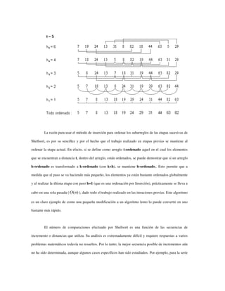 La razón para usar el método de inserción para ordenar los subarreglos de las etapas sucesivas de
Shellsort, es por su sencillez y por el hecho que el trabajo realizado en etapas previas se mantiene al
ordenar la etapa actual. En efecto, si se define como arreglo t-ordenado aquel en el cual los elementos
que se encuentran a distancia t, dentro del arreglo, están ordenados, se puede demostrar que si un arreglo
h-ordenado es transformado a k-ordenado (con k<h), se mantiene h-ordenado,. Esto permite que a
medida que el paso se va haciendo más pequeño, los elementos ya están bastante ordenados globalmente
y al realizar la última etapa con paso h=1 (que es una ordenación por Inserción), prácticamente se lleva a
cabo en una sola pasada ( )(nO ), dado todo el trabajo realizado en las iteraciones previas. Este algoritmo
es un claro ejemplo de como una pequeña modificación a un algoritmo lento lo puede convertir en uno
bastante más rápido.
El número de comparaciones efectuado por Shellsort es una función de las secuencias de
incremento o distancias que utiliza. Su análisis es extremadamente difícil y requiere respuestas a varios
problemas matemáticos todavía no resueltos. Por lo tanto, la mejor secuencia posible de incrementos aún
no ha sido determinada, aunque algunos casos específicos han sido estudiados. Por ejemplo, para la serie
 