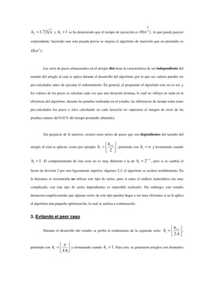 3
2 72.1 nh = y 11 =h se ha demostrado que el tiempo de ejecución es )( 3
5
nO , lo que puede parecer
sorprendente: haciendo una sola pasada previa se mejora el algoritmo de inserción que en promedio es
)( 2
nO .
Las serie de pasos almacenados en el arreglo dist tiene la característica de ser independiente del
tamaño del arreglo al cual se aplica durante el desarrollo del algoritmo, por lo que sus valores pueden ser
pre-calculados antes de ejecutar el ordenamiento. En general, al programar el algoritmo esto no es así, y
los valores de los pasos se calculan cada vez que una iteración termina, lo cual no influye en nada en la
eficiencia del algoritmo: durante las pruebas realizadas en el estudio, las diferencias de tiempo entre tener
pre-calculados los pasos e irlos calculando en cada iteración no superaron el margen de error de las
pruebas (menos del 0.01% del tiempo promedio obtenido).
Sin perjuicio de lo anterior, existen otras series de pasos que son dependientes del tamaño del
arreglo al cual se aplican, como por ejemplo 





= +
2
1i
i
h
h , partiendo con nht = y terminando cuando
11 =h . El comportamiento de ésta serie no es muy diferente a la de
1
2 −
= i
ih , pero si se cambia el
factor de división 2 por uno ligeramente superior, digamos 2.2, el algoritmo se acelera notablemente. En
la literatura se recomienda no utilizar este tipo de series, pues si antes el análisis matemático era muy
complicado, con este tipo de series dependientes es imposible realizarlo. Sin embargo, este estudio
demuestra empíricamente que algunas series de este tipo pueden llegar a ser muy eficientes si se le aplica
al algoritmo una pequeña optimización, la cual se analiza a continuación.
3. Evitando el peor caso
Durante el desarrollo del estudio se probó el rendimiento de la siguiente serie: 





= +
4.2
1i
i
h
h ,
partiendo con 





=
8.4
n
ht y terminando cuando 11 =h . Para esto, se generaron arreglos con elementos
 