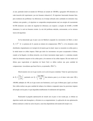 al azar, partiendo desde un tamaño de 100 hasta un tamaño de 100.000 y agregando 100 elementos en
cada iteración del experimento (¡un test bastante exhaustivo!). El algoritmo funcionaba bastante bien,
pero resaltaron dos problemas: las diferencias en el tiempo utilizado entre cantidades de elementos muy
similares eran grandes, y el algoritmo se comportaba estrepitosamente mal con arreglos de exactamente
64.700 elementos (un orden de magnitud de diferencia con respecto a arreglos de 64.600 y 64.800
elementos), lo cual era bastante extraño. La raíz del problema radicaba, curiosamente, en los mismos
inicios del algoritmo:
Se ha demostrado que el peor caso de Shellsort ocupando los incrementos de Shell, es decir
1
2 −
= i
ih (h es potencia de 2), ejecuta un número de comparaciones )( 2
nO , si los elementos están
distribuidos originalmente en el arreglo de tal manera que la mitad mayor se encuentre en celdas pares y
la mitad menor en celdas impares. Dado que todos los incrementos son pares exceptuando el último,
cuando se ha llegado a la última iteración, con el único incremento impar igual a 1, continúan estando
todos los elementos mayores en las celdas pares y los menores en las celdas impares. De este modo en el
último paso (equivalente al algoritmo de Insert Sort) se deben realizar una gran cantidad de
comparaciones (recordemos que Insert Sort es, en promedio, )( 2
nO ).
Efectivamente esto era lo que ocurría con la serie de pasos estudiada. Todas las aproximaciones
de 





= +
4.2
1i
i
h
h partiendo con 





=
8.4
700.64
th dan números pares (y es el único valor entre 100 y
100.000, múltiplos de 100, en el que ocurre este fenómeno), con lo que el último paso, igual a un Insert
Sort, debía realizar una gran cantidad de trabajo al no haberse comparado nunca las posiciones impares
del arreglo con las pares, lo que degradaba notablemente el rendimiento del algoritmo.
Realizando la pequeña optimización de restarle uno al paso si éste resulta par, se obtiene un
algoritmo mucho más homogéneo y eficiente en su comportamiento. La aplicación de esta optimización
debiera realizarse a todas las series de pasos, sean éstas dependientes del tamaño del arreglo o no.
 