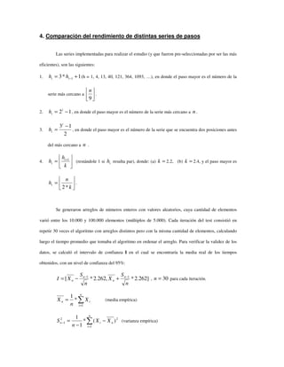4. Comparación del rendimiento de distintas series de pasos
Las series implementadas para realizar el estudio (y que fueron pre-seleccionadas por ser las más
eficientes), son las siguientes:
1. 1*3 1 += −ii hh (h = 1, 4, 13, 40, 121, 364, 1093, …), en donde el paso mayor es el número de la
serie más cercano a 





9
n
.
2. 12 −= i
ih , en donde el paso mayor es el número de la serie más cercano a n .
3.
2
13 −
=
i
ih , en donde el paso mayor es el número de la serie que se encuentra dos posiciones antes
del más cercano a n .
4. 





= +
k
h
h i
i
1
(restándole 1 si ih resulta par), donde: (a) =k 2.2, (b) =k 2.4, y el paso mayor es






=
k
n
ht
*2
.
Se generaron arreglos de números enteros con valores aleatorios, cuya cantidad de elementos
varió entre los 10.000 y 100.000 elementos (múltiplos de 5.000). Cada iteración del test consistió en
repetir 30 veces el algoritmo con arreglos distintos pero con la misma cantidad de elementos, calculando
luego el tiempo promedio que tomaba el algoritmo en ordenar el arreglo. Para verificar la validez de los
datos, se calculó el intervalo de confianza I en el cual se encontraría la media real de los tiempos
obtenidos, con un nivel de confianza del 95%:
]262.2*,262.2*[ 11
n
S
X
n
S
XI n
n
n
n
−−
+−= , 30=n para cada iteración.
∑=
=
n
i
in X
n
X
1
*
1
(media empírica)
2
1
2
1 )(*
1
1
n
n
i
in XX
n
S −
−
= ∑=
− (varianza empírica)
 