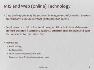 MIS and Web (online) Technology
• Data and reports may be set from Management Information System
  on company’s secure intranet (network) for access

• Employees can utilize frontend program UI or built-in web browser
  on their Desktop / Laptops / Tablets / Smartphones to login and gain
  secure access to that same data

• Increases:
  • Productivity,
  • Collaboration,
  • Team work synchronization and
  • Turn over time for business transactions



                                  By Mihir Busa                     10
 