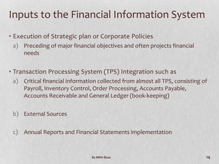 Inputs to the Financial Information System
• Execution of Strategic plan or Corporate Policies
 a) Preceding of major financial objectives and often projects financial
    needs


• Transaction Processing System (TPS) Integration such as
 a) Critical financial information collected from almost all TPS, consisting of
    Payroll, Inventory Control, Order Processing, Accounts Payable,
    Accounts Receivable and General Ledger (book-keeping)

 b) External Sources

 c) Annual Reports and Financial Statements implementation


                                By Mihir Busa                                 14
 
