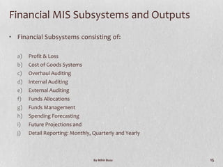 Financial MIS Subsystems and Outputs
• Financial Subsystems consisting of:

  a)   Profit & Loss
  b)   Cost of Goods Systems
  c)   Overhaul Auditing
  d)   Internal Auditing
  e)   External Auditing
  f)   Funds Allocations
  g)   Funds Management
  h)   Spending Forecasting
  i)   Future Projections and
  j)   Detail Reporting: Monthly, Quarterly and Yearly



                                  By Mihir Busa          15
 