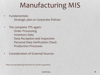 Manufacturing MIS
•       Fundamentals:
           Strategic plan or Corporate Policies

•       The complete TPS again:
           Order Processing
           Inventory Data
           Data Reception and Inspection
           Personal Data Verification Check
           Production Processes

•       Consideration of External Sources


    Please see see following illustration for further explanation


                                                     By Mihir Busa   16
 