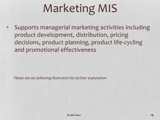 Marketing MIS
• Supports managerial marketing activities including
  product development, distribution, pricing
  decisions, product planning, product life-cycling
  and promotional effectiveness



  Please see see following illustration for further explanation




                                     By Mihir Busa                19
 