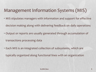 Management Information Systems (MIS)
• MIS stipulates managers with information and support for effective

 decision making along with delivering feedback on daily operations

• Output or reports are usually generated through accumulation of

 transactions processing data

• Each MIS is an integrated collection of subsystems, which are

 typically organized along functional lines with an organization



                            By Mihir Busa                             2
 