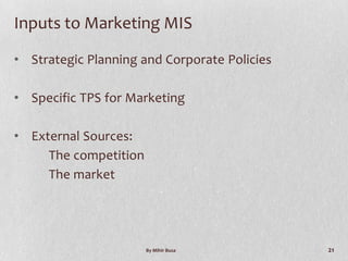 Inputs to Marketing MIS

• Strategic Planning and Corporate Policies

• Specific TPS for Marketing

• External Sources:
     The competition
     The market




                       By Mihir Busa          21
 