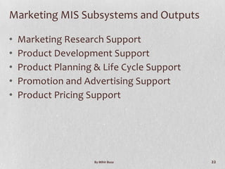 Marketing MIS Subsystems and Outputs

•   Marketing Research Support
•   Product Development Support
•   Product Planning & Life Cycle Support
•   Promotion and Advertising Support
•   Product Pricing Support




                     By Mihir Busa          22
 