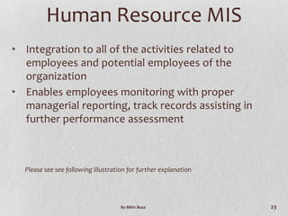 Human Resource MIS
• Integration to all of the activities related to
  employees and potential employees of the
  organization
• Enables employees monitoring with proper
  managerial reporting, track records assisting in
  further performance assessment



  Please see see following illustration for further explanation




                                     By Mihir Busa                23
 