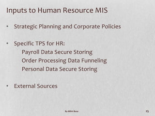 Inputs to Human Resource MIS

• Strategic Planning and Corporate Policies

• Specific TPS for HR:
    Payroll Data Secure Storing
    Order Processing Data Funneling
    Personal Data Secure Storing

• External Sources



                      By Mihir Busa           25
 