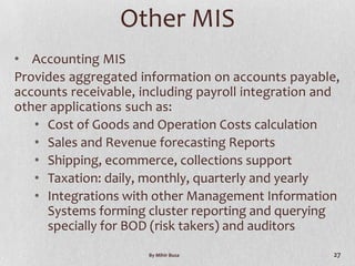 Other MIS
• Accounting MIS
Provides aggregated information on accounts payable,
accounts receivable, including payroll integration and
other applications such as:
   • Cost of Goods and Operation Costs calculation
   • Sales and Revenue forecasting Reports
   • Shipping, ecommerce, collections support
   • Taxation: daily, monthly, quarterly and yearly
   • Integrations with other Management Information
     Systems forming cluster reporting and querying
     specially for BOD (risk takers) and auditors
                      By Mihir Busa                  27
 