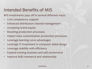 Intended Benefits of MIS
MIS investments pays off in several different ways:
• Core competency support
• Enhanced distribution channel management
• Increasing brand equity
• Boosting production processes
• Impact mass customization production processes
• Leverage learning curve advantages
• Leverage IT investment in computer aided design
• Leverage stability with efficiency
• Expand existing business and add ecommerce
• Improve B2B commerce and relationship


                            By Mihir Busa             3
 