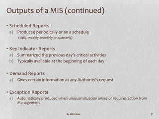 Outputs of a MIS (continued)
• Scheduled Reports
 a) Produced periodically or an a schedule
      (daily, weekly, monthly or quarterly)


• Key Indicator Reports
 a) Summarized the previous day’s critical activities
 b) Typically available at the beginning of each day

• Demand Reports
 a) Gives certain information at any Authority’s request

• Exception Reports
 a)   Automatically produced when unusual situation arises or requires action from
      Management

                                       By Mihir Busa                                 7
 