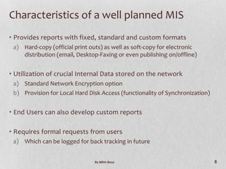 Characteristics of a well planned MIS
• Provides reports with fixed, standard and custom formats
 a) Hard-copy (official print outs) as well as soft-copy for electronic
    distribution (email, Desktop-Faxing or even publishing on/offline)


• Utilization of crucial Internal Data stored on the network
 a) Standard Network Encryption option
 b) Provision for Local Hard Disk Access (functionality of Synchronization)


• End Users can also develop custom reports

• Requires formal requests from users
 a) Which can be logged for back tracking in future


                                By Mihir Busa                                 8
 