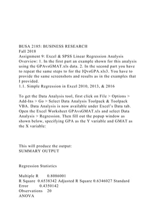BUSA 2185: BUSINESS RESEARCH
Fall 2018
Assignment 9: Excel & SPSS Linear Regression Analysis
Overview: 1. In the first part an example shown for this analysis
using the GPAvsGMAT.xls data. 2. In the second part you have
to repeat the same steps to for the IQvsGPA.xls3. You have to
provide the same screenshots and results as in the examples that
I provided.
1.1. Simple Regression in Excel 2010, 2013, & 2016
To get the Data Analysis tool, first click on File > Options >
Add-Ins > Go > Select Data Analysis Toolpack & Toolpack
VBA. Data Analysis is now available under Excel’s Data tab.
Open the Excel Worksheet GPAvsGMAT.xls and select Data
Analysis > Regression. Then fill out the popup window as
shown below, specifying GPA as the Y variable and GMAT as
the X variable:
This will produce the output:
SUMMARY OUTPUT
Regression Statistics
Multiple R 0.8086001
R Square 0.6538342 Adjusted R Square 0.6346027 Standard
Error 0.4350142
Observations 20
ANOVA
 