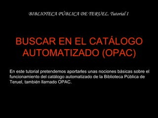 BUSCAR EN EL CATÁLOGO AUTOMATIZADO (OPAC) BIBLIOTECA PÚBLICA DE TERUEL. Tutorial I En este tutorial pretendemos aportarles unas nociones básicas sobre el funcionamiento del catálogo automatizado de la Biblioteca Pública de Teruel, también llamado OPAC.   