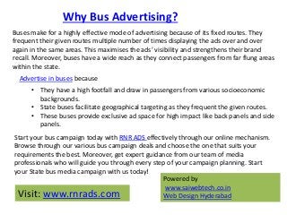 Why Bus Advertising?
Buses make for a highly effective mode of advertising because of its fixed routes. They
frequent thei...