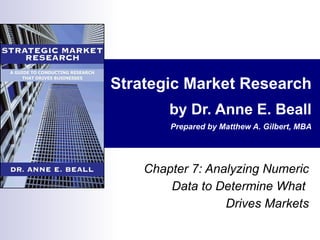 Strategic Market Research by Dr. Anne E. Beall Prepared by Matthew A. Gilbert, MBA Chapter 7: Analyzing Numeric Data to Determine What  Drives Markets 