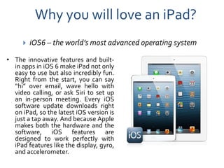 Why you will love an iPad?
        iOS6 – the world’s most advanced operating system

• The innovative features and built-
  in apps in iOS 6 make iPad not only
  easy to use but also incredibly fun.
  Right from the start, you can say
  “hi” over email, wave hello with
  video calling, or ask Siri to set up
  an in-person meeting. Every iOS
  software update downloads right
  on iPad, so the latest iOS version is
  just a tap away. And because Apple
  makes both the hardware and the
  software, iOS features are
  designed to work perfectly with
  iPad features like the display, gyro,
  and accelerometer.
 