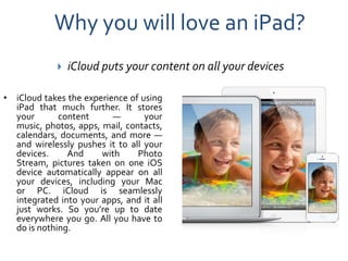 Why you will love an iPad?
                iCloud puts your content on all your devices

• iCloud takes the experience of using
  iPad that much further. It stores
  your       content      —       your
  music, photos, apps, mail, contacts,
  calendars, documents, and more —
  and wirelessly pushes it to all your
  devices.     And     with     Photo
  Stream, pictures taken on one iOS
  device automatically appear on all
  your devices, including your Mac
  or PC. iCloud is seamlessly
  integrated into your apps, and it all
  just works. So you’re up to date
  everywhere you go. All you have to
  do is nothing.
 